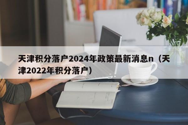 天津积分落户2024年政策最新消息n（天津2022年积分落户）